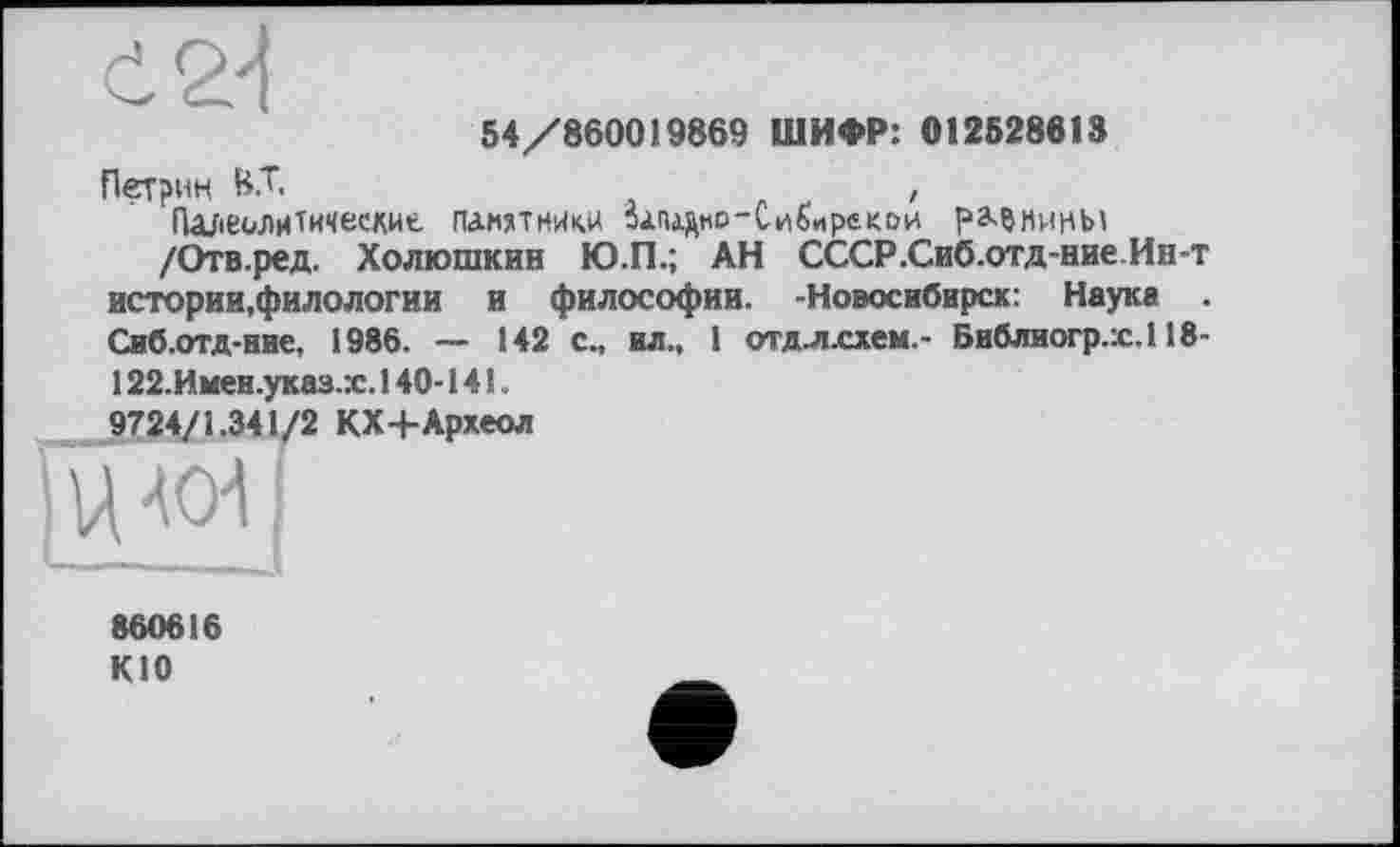 ﻿54/860019869 ШИФР: 012528613
Петрин 8.Т.	,
Палеолитические памятники залАдно-Сибирекои рмнины
/Отв.ред. Холюшкин Ю.П.; АН СССР.Сиб.отд-ние Ин-т истории,филологии и философии. -Новосибирск: Наука . Сиб.отд-ние, 1986. — 142 с., ил., 1 отдл.схем.- Библиогр.х.118-122.Имеи.указ.:с. 140-141.
9724/1.341/2 КХ+Археол
|цч<и[
860616 кю